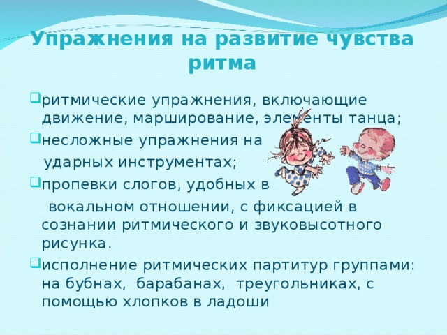 Упражнения на развитие чувства ритма ритмические упражнения, включающие движение, марширование, элементы танца; несложные упражнения на  ударных инструментах; пропевки слогов, удобных в  вокальном отношении, с фиксацией в сознании ритмического и звуковысотного рисунка. исполнение ритмических партитур группами: на бубнах, барабанах, треугольниках, с помощью хлопков в ладоши 