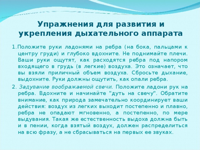 Упражнения для развития и укрепления дыхательного аппарата 1.Положите руки ладонями на ребра (на бока, пальцами к центру груди) и глубоко вдохните. Не поднимайте плечи. Ваши руки ощутят, как расходятся ребра под напором входящего в грудь (в легкие) воздуха. Это означает, что вы взяли приличный объем воздуха. Сбросьте дыхание, выдохните. Руки должны ощутить, как опали ребра. 2. Задувание воображаемой свечи. Положите ладони рук на ребра. Вдохните и начинайте 