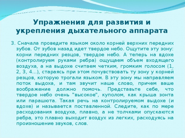 Упражнения для развития и укрепления дыхательного аппарата 3 . Сначала проведите языком около корней верхних передних зубов. От зубов назад идет твердое небо. Ощутите эту зону: корни передних резцов, твердое небо. А теперь на вдохе (контролируем руками ребра) ощущаем объем входящего воздуха, а на выдохе считаем четким, громким голосом (1, 2, 3, 4...), стараясь при этом почувствовать ту зону у корней резцов, которую трогали языком. В эту зону мы направляем поток выдоха, и там звучит наше слово, причем ваше воображение должно помочь. Представьте себе, что твердое небо очень 