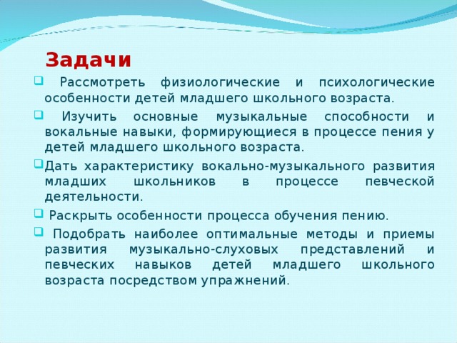 Задачи  Рассмотреть физиологические и психологические особенности детей младшего школьного возраста.  Изучить основные музыкальные способности и вокальные навыки, формирующиеся в процессе пения у детей младшего школьного возраста. Дать характеристику вокально-музыкального развития младших школьников в процессе певческой деятельности.  Раскрыть особенности процесса обучения пению.  Подобрать наиболее оптимальные методы и приемы развития музыкально-слуховых представлений и певческих навыков детей младшего школьного возраста посредством упражнений.  