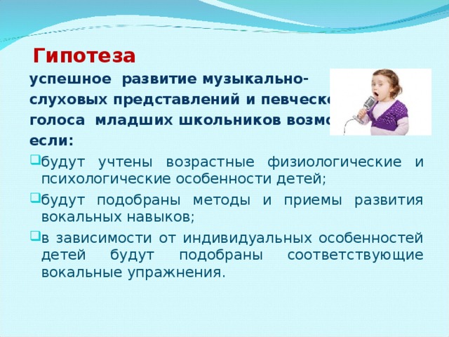  Гипотеза успешное развитие музыкально- слуховых представлений и певческого голоса младших школьников возможно, если:   будут учтены возрастные физиологические и психологические особенности детей; будут подобраны методы и приемы развития вокальных навыков; в зависимости от индивидуальных особенностей детей будут подобраны соответствующие вокальные упражнения. 