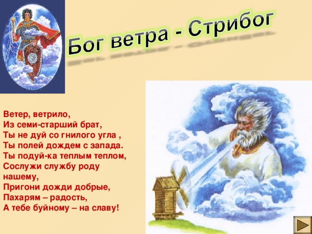 Ветер, ветрило, Из семи-старший брат, Ты не дуй со гнилого угла , Ты полей дождем с запада. Ты подуй-ка теплым теплом, Сослужи службу роду нашему, Пригони дожди добрые, Пахарям – радость, А тебе буйному – на славу! 