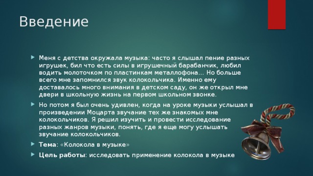 Введение Меня с детства окружала музыка: часто я слышал пение разных игрушек, бил что есть силы в игрушечный барабанчик, любил водить молоточком по пластинкам металлофона… Но больше всего мне запомнился звук колокольчика. Именно ему доставалось много внимания в детском саду, он же открыл мне двери в школьную жизнь на первом школьном звонке. Но потом я был очень удивлен, когда на уроке музыки услышал в произведении Моцарта звучание тех же знакомых мне колокольчиков. Я решил изучить и провести исследование разных жанров музыки, понять, где я еще могу услышать звучание колокольчиков. Тема : «Колокола в музыке» Цель работы : исследовать применение колокола в музыке 