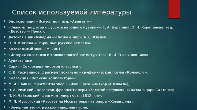 Список используемой литературы   Энциклопедия «Искусство», изд. «Аванта +». «Знакомство детей с русской народной музыкой», Т. А. Бударина, О. Н. Корепанова, изд. «Детство — Пресс». Детская энциклопедия «Я познаю мир», А. С. Кленов. О. Л. Князева «Старинные русские ремесла». Колокольный звон – М.,2001 «История колоколов и колокололитейное искусство», Н. И. Оловянишников. Аудиозаписи Серия «Сокровища мировой классики»: С. В. Рахманинов, фрагмент вокально – симфонической поэмы «Колокола». Коллекция «Великие композиторы»: М. И. Глинка, фрагменты оперы «Иван Сусанин» (хор «Славься»); Н. А. Римский – корсаков, фрагмент оперы «Золотой петушок», «Сказка о царе Салтане»; П. И. Чайковский, фрагмент увертюры «1812 год»; М. П. Мусоргский «Рассвет на Москва-реке» из оперы «Хованщина». «Вечерний звон», русская народная песня. 