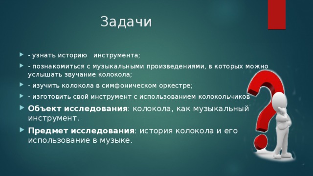 Задачи - узнать историю инструмента; - познакомиться с музыкальными произведениями, в которых можно услышать звучание колокола; - изучить колокола в симфоническом оркестре; - изготовить свой инструмент с использованием колокольчиков Объект исследования : колокола, как музыкальный инструмент. Предмет исследования : история колокола и его использование в музыке . 