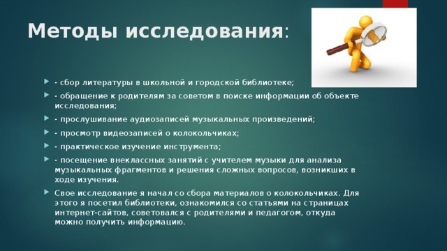 Методы исследования :   - сбор литературы в школьной и городской библиотеке; - обращение к родителям за советом в поиске информации об объекте исследования; - прослушивание аудиозаписей музыкальных произведений; - просмотр видеозаписей о колокольчиках; - практическое изучение инструмента; - посещение внеклассных занятий с учителем музыки для анализа музыкальных фрагментов и решения сложных вопросов, возникших в ходе изучения. Свое исследование я начал со сбора материалов о колокольчиках. Для этого я посетил библиотеки, ознакомился со статьями на страницах интернет-сайтов, советовался с родителями и педагогом, откуда можно получить информацию. 