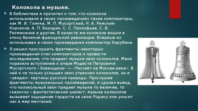 Колокола в музыке.   В библиотеке я прочитал о том, что колокола использовали в своих произведениях такие композиторы, как М. И. Глинка, М. П. Мусоргский, Н. А. Римский-Корсаков, А. П. Бородин, С. С. Прокофьев, С. В. Рахманинов и другие. В оркестр же колокола вошли в эпоху Великой французской революции. Впервые их использовал в своих произведения композитор Керубини. Я решил прослушать фрагменты некоторых произведений этих композиторов и провести исследование, что придает музыке звон колоколов. Меня поразило вступление к опере Модеста Петровича Мусоргского «Хованщина» — «Рассвет на Москве-реке». В ней я не только услышал звон утренних колоколов, но и «увидел» картины русской природы. Прослушав фрагменты музыкальных произведений, я сделал вывод, что колокольный звон придает музыке то величие, то сказочно – фантастический шелест; музыка колоколов вызывает ощущение гордости за свою Родину или уносит нас в мир мечтаний. 