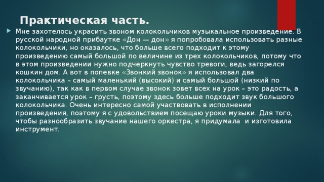 Практическая часть.   Мне захотелось украсить звоном колокольчиков музыкальное произведение. В русской народной прибаутке «Дон — дон» я попробовала использовать разные колокольчики, но оказалось, что больше всего подходит к этому произведению самый большой по величине из трех колокольчиков, потому что в этом произведении нужно подчеркнуть чувство тревоги, ведь загорелся кошкин дом. А вот в попевке «Звонкий звонок» я использовал два колокольчика – самый маленький (высокий) и самый большой (низкий по звучанию), так как в первом случае звонок зовет всех на урок – это радость, а заканчивается урок – грусть, поэтому здесь больше подходит звук большого колокольчика. Очень интересно самой участвовать в исполнении произведения, поэтому я с удовольствием посещаю уроки музыки. Для того, чтобы разнообразить звучание нашего оркестра, я придумала и изготовила инструмент. 