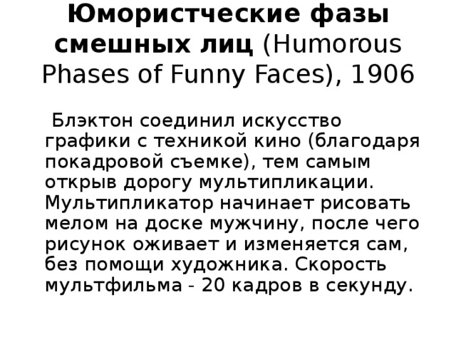 Юмористческие фазы смешных лиц (Humorous Phases of Funny Faces), 1906  Блэктон соединил искусство графики с техникой кино (благодаря покадровой съемке), тем самым открыв дорогу мультипликации. Мультипликатор начинает рисовать мелом на доске мужчину, после чего рисунок оживает и изменяется сам, без помощи художника. Скорость мультфильма - 20 кадров в секунду. 