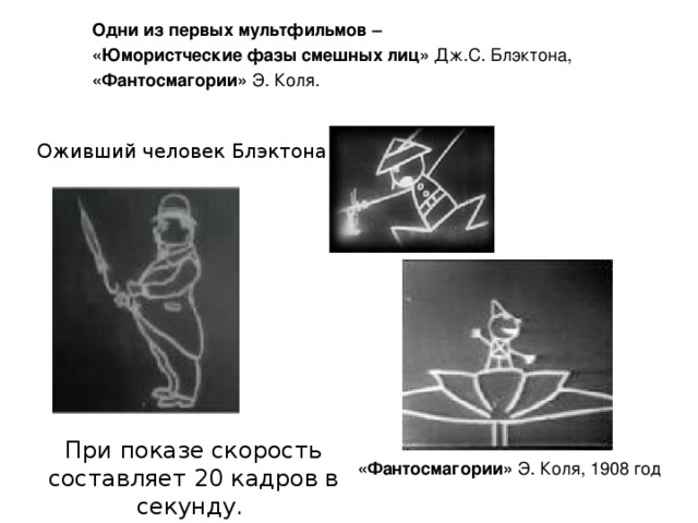 Одни из первых мультфильмов –  «Юмористческие фазы смешных лиц» Дж.С. Блэктона, «Фантосмагории» Э. Коля. Оживший человек Блэктона При показе скорость составляет 20 кадров в секунду.  «Фантосмагории» Э. Коля, 1908 год 