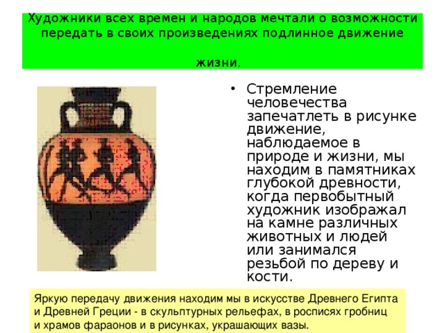 Художники всех времен и народов мечтали о возможности передать в своих произведениях подлинное движение жизни.  Стремление человечества запечатлеть в рисунке движение, наблюдаемое в природе и жизни, мы находим в памятниках глубокой древности, когда первобытный художник изображал на камне различных животных и людей или занимался резьбой по дереву и кости. Яркую передачу движения находим мы в искусстве Древнего Египта и Древней Греции - в скульптурных рельефах, в росписях гробниц и храмов фараонов и в рисунках, украшающих вазы. 