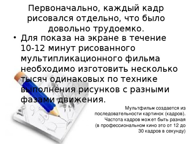 Первоначально, каждый кадр рисовался отдельно, что было довольно трудоемко. Для показа на экране в течение 10-12 минут рисованного мультипликационного фильма необходимо изготовить несколько тысяч одинаковых по технике выполнения рисунков с разными фазами движения. Мультфильм создается из последовательности картинок (кадров). Частота кадров может быть разная  (в профессиональном кино это от 12 до 30 кадров в секунду) 