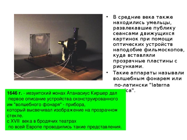 В средние века также находились умельцы, развлекавшие публику сеансами движущихся картинок при помощи оптических устройств наподобие фильмоскопов, куда вставляли прозрачные пластины с рисунками. Такие аппараты называли волшебным фонарем или  по-латински 