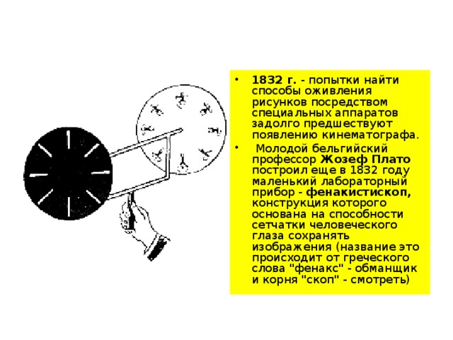 1832 г. - попытки найти способы оживления рисунков посредством специальных аппаратов задолго предшествуют появлению кинематографа.  Молодой бельгийский профессор Жозеф Плато построил еще в 1832 году маленький лабораторный прибор - фенакистископ, конструкция которого основана на способности сетчатки человеческого глаза сохранять изображения (название это происходит от греческого слова 