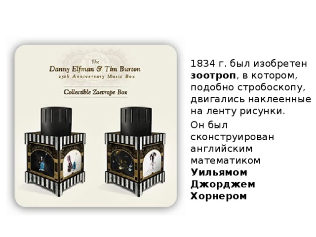 1834 г. был изобретен зоотроп , в котором, подобно стробоскопу, двигались наклеенные на ленту рисунки. Он был сконструирован английским математиком Уильямом Джорджем Хорнером  