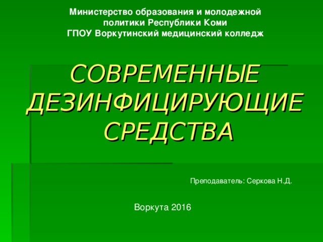 Министерство образования и молодежной политики Республики Коми ГПОУ Воркутинский медицинский колледж    СОВРЕМЕННЫЕ  ДЕЗИНФИЦИРУЮЩИЕ  СРЕДСТВА Преподаватель: Серкова Н.Д. Воркута 2016 