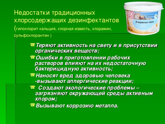 Недостатки традиционных хлорсодержащих дезинфектантов ( гипохлорит кальция, хлорная известь, хлорамин, сульфохлорантин  )  Теряют активность на свету и в присутствии органических веществ; Ошибки в приготовлении рабочих растворов влияют на их недостаточную бактерицидную активность; Наносят вред здоровью человека -вызывают аллергические реакции;  Создают экологические проблемы –загрязняют окружающей среды активным хлором; Вызывают коррозию металла.  Теряют активность на свету и в присутствии органических веществ; Ошибки в приготовлении рабочих растворов влияют на их недостаточную бактерицидную активность; Наносят вред здоровью человека -вызывают аллергические реакции;  Создают экологические проблемы –загрязняют окружающей среды активным хлором; Вызывают коррозию металла.  