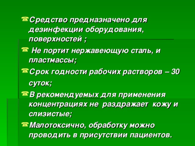 Средство предназначено для дезинфекции оборудования, поверхностей ;  Не портит нержавеющую сталь, и пластмассы; Срок годности рабочих растворов – 30  суток; В рекомендуемых для применения концентрациях не раздражает кожу и слизистые; Малотоксично, обработку можно проводить в присутствии пациентов.   