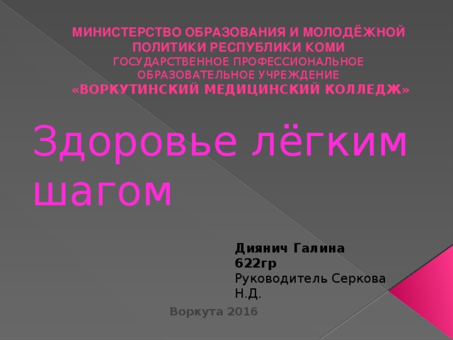 МИНИСТЕРСТВО ОБРАЗОВАНИЯ И МОЛОДЁЖНОЙ ПОЛИТИКИ РЕСПУБЛИКИ КОМИ  ГОСУДАРСТВЕННОЕ ПРОФЕССИОНАЛЬНОЕ ОБРАЗОВАТЕЛЬНОЕ УЧРЕЖДЕНИЕ  «ВОРКУТИНСКИЙ МЕДИЦИНСКИЙ КОЛЛЕДЖ» Здоровье лёгким шагом Диянич Галина 622гр Руководитель Серкова Н.Д. Воркута 2016 