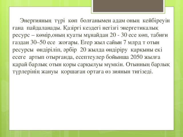  Энергияның түрі көп болғанымен адам оның кейбіреуін ғана пайдаланады. Қазіргі кездегі негізгі энергетикалық ресурс – көмір,оның қуаты мұнайдан 20 - 30 есе көп, табиғи газдан 30–50 есе жоғары. Егер жыл сайын 7 млрд т отын ресурсы өндіріліп, әрбір 20 жылда өндіріру қарқыны екі есеге артып отырғанда, есептеулер бойынша 2050 жылға қарай барлық отын қоры сарқылуы мүмкін. Отынның барлық түрлерінің жануы қоршаған ортаға өз зиянын тигізеді. 