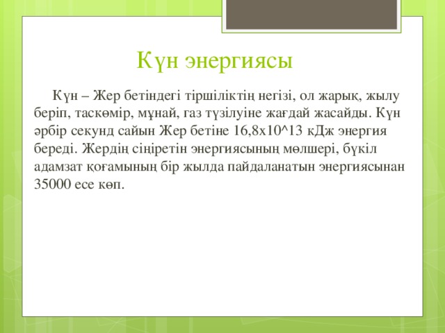 Күн энергиясы  Күн – Жер бетіндегі тіршіліктің негізі, ол жарық, жылу беріп, таскөмір, мұнай, газ түзілуіне жағдай жасайды. Күн әрбір секунд сайын Жер бетіне 16,8х10^13 кДж энергия береді. Жердің сіңіретін энергиясының мөлшері, бүкіл адамзат қоғамының бір жылда пайдаланатын энергиясынан 35000 есе көп. 