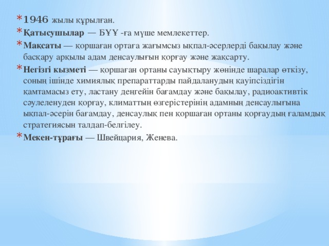 1946   жылы құрылған. Қатысушылар  —  БҰҰ -ға мүше мемлекеттер. Мақсаты  — қоршаған ортаға жағымсыз ықпал-әсерлерді бақылау және басқару арқылы адам денсаулығын қорғау және жақсарту. Негізгі кызметі  — қоршаған ортаны сауықтыру жөнінде шаралар өткізу, соның ішінде химиялық препараттарды пайдаланудың қауіпсіздігін қамтамасыз ету, ластану деңгейін бағамдау және бақылау, радиоактивтік сәулеленуден қорғау, климаттың өзгерістерінің адамның денсаулығына ықпал-әсерін бағамдау, денсаулық пен қоршаған ортаны қорғаудың ғаламдық стратегиясын талдап-белгілеу. Мекен-тұрағы  — Швейцария, Женева. 