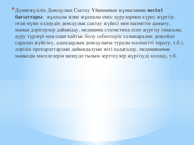 Дүниежүзілік Денсаулық Сақтау Ұйымының жұмысының негізгі бағыттары : жұқпалы және жұқпалы емес аурулармен күрес жүргізу, оған мүше елдердің денсаулық сақтау жүйесі мен қызметін дамыту, маман дәрігерлер дайындау, медицина статистика есеп жүргізу (мысалы, ауру түрлері мен одан қайтыс болу себептерін халықаралық деңгейде саралап жүйелеу, адамдардың денсаулығы туралы мәліметті тарату, т.б.), дәрілік препараттардың дайындалуын жіті қадағалау, медицинаның маңызды мәселелерін шешуде ғылым зерттеулер жүргізуді қолдау, т.б. 