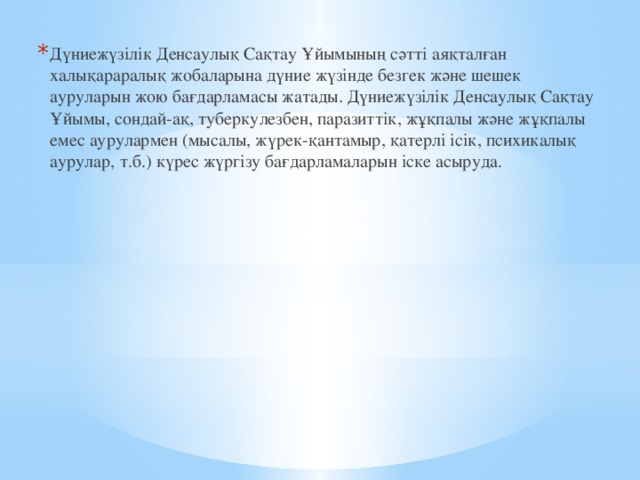 Дүниежүзілік Денсаулық Сақтау Ұйымының сәтті аяқталған халықараралық жобаларына дүние жүзінде безгек және шешек ауруларын жою бағдарламасы жатады. Дүниежүзілік Денсаулық Сақтау Ұйымы, сондай-ақ, туберкулезбен, паразиттік, жұқпалы және жұқпалы емес аурулармен (мысалы, жүрек-қантамыр, қатерлі ісік, психикалық аурулар, т.б.) күрес жүргізу бағдарламаларын іске асыруда. 