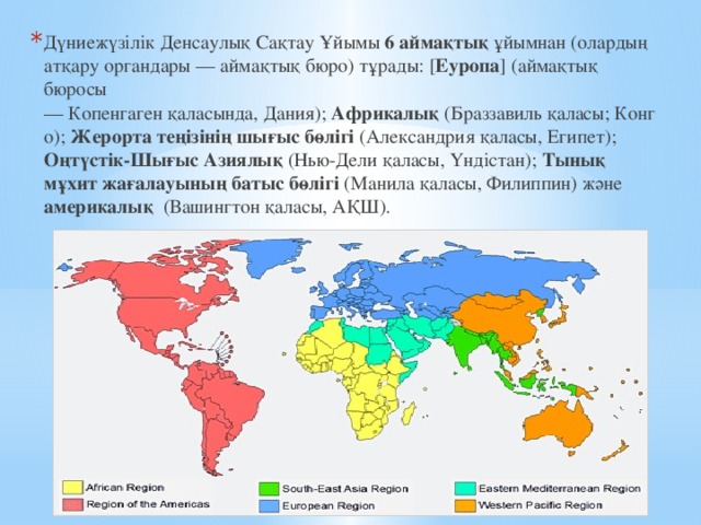 Дүниежүзілік Денсаулық Сақтау Ұйымы 6 аймақтық ұйымнан (олардың атқару органдары — аймақтық бюро) тұрады: [ Еуропа ] (аймақтық бюросы — Копенгаген қаласында, Дания);  Африкалық  (Браззавиль қаласы; Конго);  Жерорта теңізінің шығыс бөлігі  (Александрия қаласы, Египет); Оңтүстік-Шығыс Азиялық (Нью-Дели қаласы, Үндістан);  Тынық мұхит жағалауының батыс бөлігі (Манила қаласы, Филиппин) және америкалық (Вашингтон қаласы, АҚШ).   