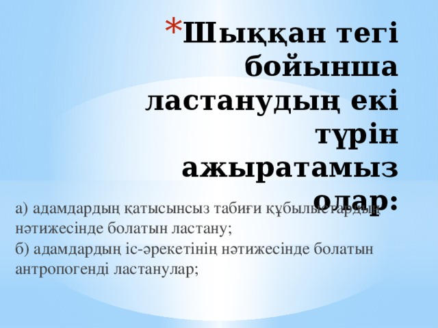 Шыққан тегі бойынша ластанудың екі түрін ажыратамыз олар:  а) адамдардың қатысынсыз табиғи құбылыстардың нәтижесінде болатын ластану;  б) адамдардың іс-әрекетінің нәтижесінде болатын антропогенді ластанулар;   