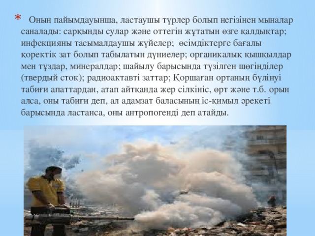    Оның пайымдауынша, ластаушы түрлер болып негізінен мыналар саналады: сарқынды сулар және оттегін жұтатын өзге қалдықтар; инфекцияны тасымалдаушы жүйелер; өсімдіктерге бағалы қоректік зат болып табылатын дүниелер; органикалық қышқылдар мен тұздар, минералдар; шайылу барысында түзілген шөгіңділер (твердый сток); радиоактавті заттар; Қоршаған ортаның бүлінуі табиғи апаттардан, атап айтқанда жер сілкініс, өрт және т.б. орын алса, оны табиғи деп, ал адамзат баласының іс-қимыл әрекеті барысында ластанса, оны антропогенді деп атайды. 