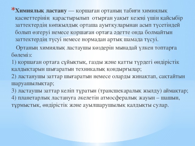 Химиялық ластану  — қоршаған ортаның табиғи химиялық қасиеттерінің  қарастырылып отырған уақыт кезеңі үшін қайсыбір заттектердің көпжылдық орташа ауытқуларынан асып түсетіндей болып өзгеруі немесе қоршаған ортаға әдетте онда болмайтын заттектердің түсуі немесе нормадан артық шамада түсуі.  Ортаның химиялық ластаушы көздерін мынадай үлкен топтарға бөлеміз:  1) қоршаған ортаға сұйықтық, газды және қатты түрдегі өндірістік қалдықтарын шығаратын техникалық қондырғылар;  2) ластанушы заттар шығаратын немесе оларды жинақтап, сақтайтын шаруашылықтар;  3) ластаушы заттар келіп тұратын (трансшекаралық жылду) аймақтар;  4) планетарлық ластануға әкелетін атмосфералық жауын – шашын, тұрмыстық, өндірістік және ауылшарушылық қалдықты сулар. 