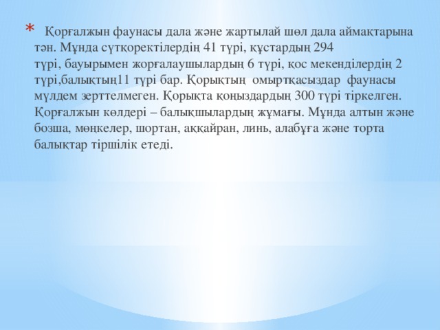  Қорғалжын фаунасы дала және жартылай шөл дала аймақтарына тән. Мұнда сүтқоректілердің 41 түрі, құстардың 294 түрі, бауырымен жорғалаушылардың 6 түрі, қос мекенділердің 2 түрі,балықтың11 түрі бар. Қорықтың  омыртқасыздар  фаунасы мүлдем зерттелмеген. Қорықта қоңыздардың 300 түрі тіркелген. Қорғалжын көлдері – балықшылардың жұмағы. Мұнда алтын және бозша, мөңкелер, шортан, аққайран, линь, алабұға және торта балықтар тіршілік етеді. 