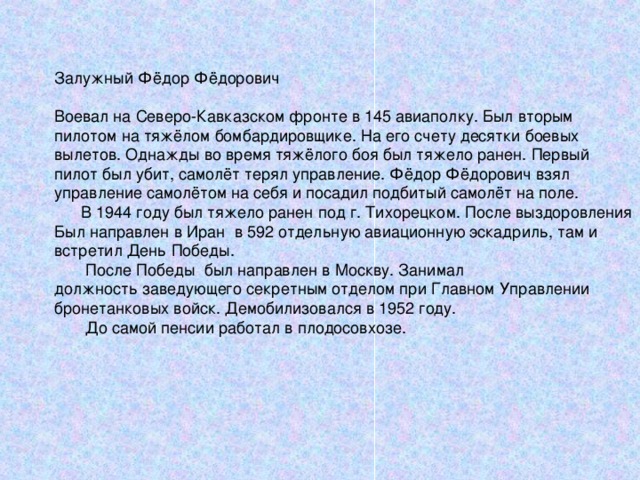 Залужный Фёдор Фёдорович Воевал на Северо-Кавказском фронте в 145 авиаполку. Был вторым пилотом на тяжёлом бомбардировщике. На его счету десятки боевых вылетов. Однажды во время тяжёлого боя был тяжело ранен. Первый пилот был убит, самолёт терял управление. Фёдор Фёдорович взял управление самолётом на себя и посадил подбитый самолёт на поле.  В 1944 году был тяжело ранен под г. Тихорецком. После выздоровления Был направлен в Иран в 592 отдельную авиационную эскадриль, там и встретил День Победы.  После Победы был направлен в Москву. Занимал должность заведующего секретным отделом при Главном Управлении бронетанковых войск. Демобилизовался в 1952 году.  До самой пенсии работал в плодосовхозе. 