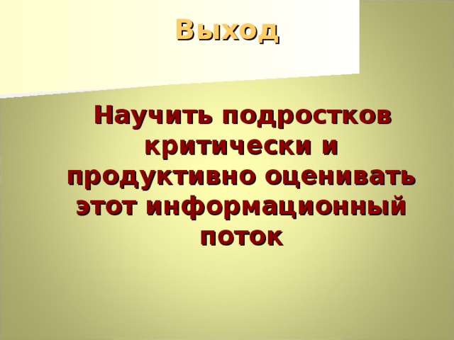 Выход  Научить подростков критически и продуктивно оценивать этот информационный поток 