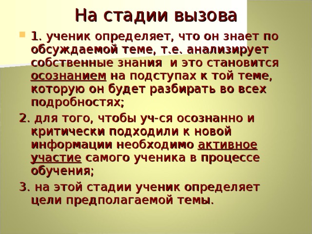 На стадии вызова 1. ученик определяет, что он знает по обсуждаемой теме, т.е. анализирует собственные знания и это становится осознанием на подступах к той теме, которую он будет разбирать во всех подробностях; 2. для того, чтобы уч-ся осознанно и критически подходили к новой информации необходимо активное участие самого ученика в процессе обучения; 3. на этой стадии ученик определяет цели предполагаемой темы. 