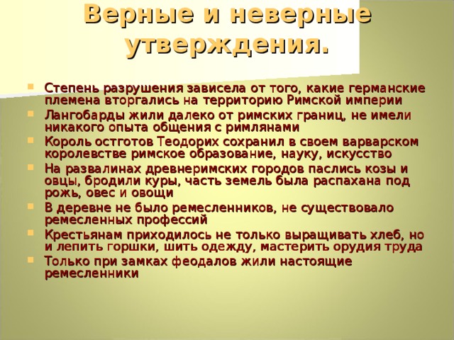 Верные и неверные утверждения.   Степень разрушения зависела от того, какие германские племена вторгались на территорию Римской империи Лангобарды жили далеко от римских границ, не имели никакого опыта общения с римлянами Король остготов Теодорих сохранил в своем варварском королевстве римское образование, науку, искусство На развалинах древнеримских городов паслись козы и овцы, бродили куры, часть земель была распахана под рожь, овес и овощи В деревне не было ремесленников, не существовало ремесленных профессий Крестьянам приходилось не только выращивать хлеб, но и лепить горшки, шить одежду, мастерить орудия труда Только при замках феодалов жили настоящие ремесленники 