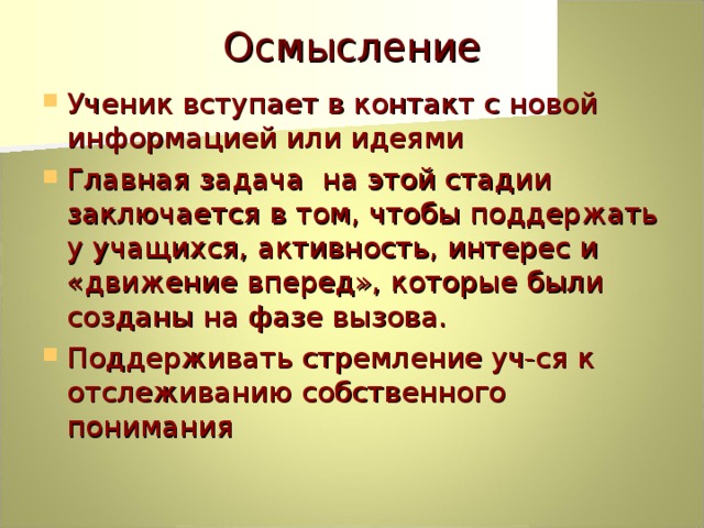 Осмысление Ученик вступает в контакт с новой информацией или идеями Главная задача на этой стадии заключается в том, чтобы поддержать у учащихся, активность, интерес и «движение вперед», которые были созданы на фазе вызова. Поддерживать стремление уч-ся к отслеживанию собственного понимания 