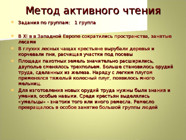 Метод активного чтения Задания по группам: 1 группа  В XI в в Западной Европе сократились пространства, занятые лесами В глухих лесных чащах крестьяне вырубали деревья и корчевали пни, расчищая участки под посевы Площади пахотных земель значительно расширились, двуполье сменялось трехпольем. Больше становилось орудий труда, сделанных из железа. Наряду с легким плугом применялся тяжелый колесный плуг, появилось много мельниц. Для изготовления новых орудий труда нужны были знания и умения, особые навыки. Среди крестьян выделялись «умельцы» - знатоки того или иного ремесла. Ремесло превращалось в особое занятие большой группы людей 