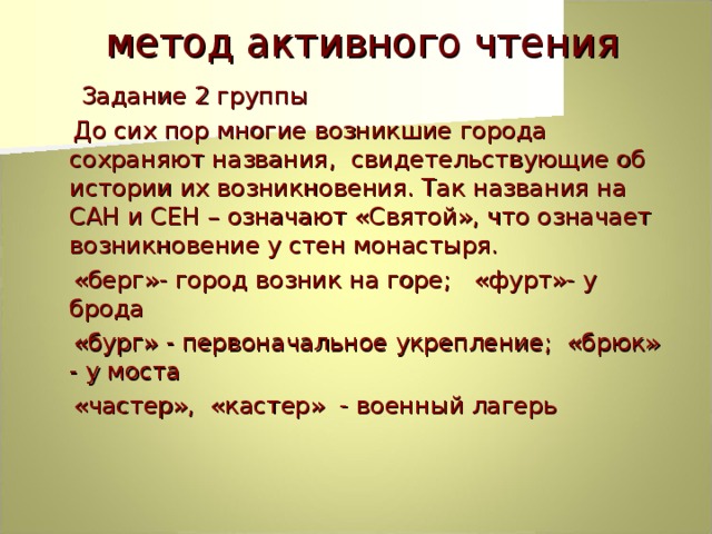  метод активного чтения  Задание 2 группы  До сих пор многие возникшие города сохраняют названия, свидетельствующие об истории их возникновения. Так названия на САН и СЕН – означают «Святой», что означает возникновение у стен монастыря.  «берг»- город возник на горе; «фурт»- у брода  «бург» - первоначальное укрепление; «брюк» - у моста  «частер», «кастер» - военный лагерь 