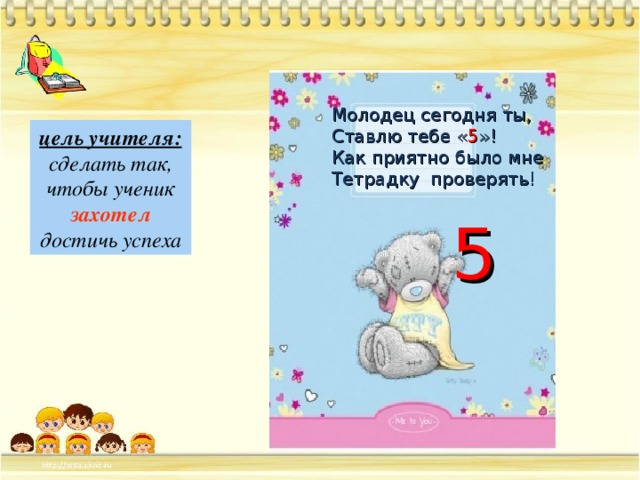 Молодец сегодня ты, Ставлю тебе « 5 »! Как приятно было мне Тетрадку проверять! цель учителя: сделать так, чтобы ученик захотел  достичь успеха 5