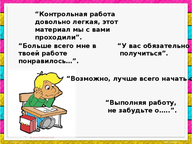 “ Контрольная работа довольно легкая, этот материал мы с вами проходили”. “ У вас обязательно  получиться”. “ Больше всего мне в твоей работе понравилось…”. “ Возможно, лучше всего начать с…..”. “ Выполняя работу,  не забудьте о…..”.