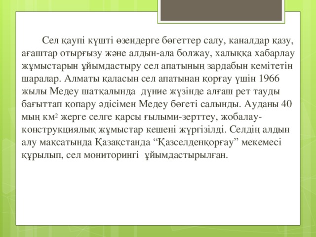  Сел қаупі күшті өзендерге бөгеттер салу, каналдар қазу, ағаштар отырғызу және алдын-ала болжау, халыққа хабарлау жұмыстарын ұйымдастыру сел апатының зардабын кемітетін шаралар. Алматы қаласын сел апатынан қорғау үшін 1966 жылы Медеу шатқалында  дүние жүзінде алғаш рет тауды бағыттап қопару әдісімен Медеу бөгеті салынды. Ауданы 40 мың км 2  жерге селге қарсы ғылыми-зерттеу, жобалау-конструкциялық жұмыстар кешені жүргізілді. Селдің алдын алу мақсатында Қазақстанда “Қазселденқорғау” мекемесі құрылып, сел мониторингі ұйымдастырылған. 