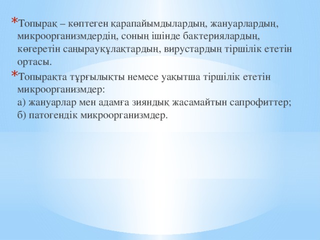 Топырақ – көптеген қарапайымдылардың, жануарлардың, микроорганизмдердің, соның ішінде бактериялардың, көгеретін саңырауқұлақтардың, вирустардың тіршілік ететін ортасы. Топырақта тұрғылықты немесе уақытша тіршілік ететін микроорганизмдер:  а) жануарлар мен адамға зияндық жасамайтын сапрофиттер;  б) патогендік микроорганизмдер. 