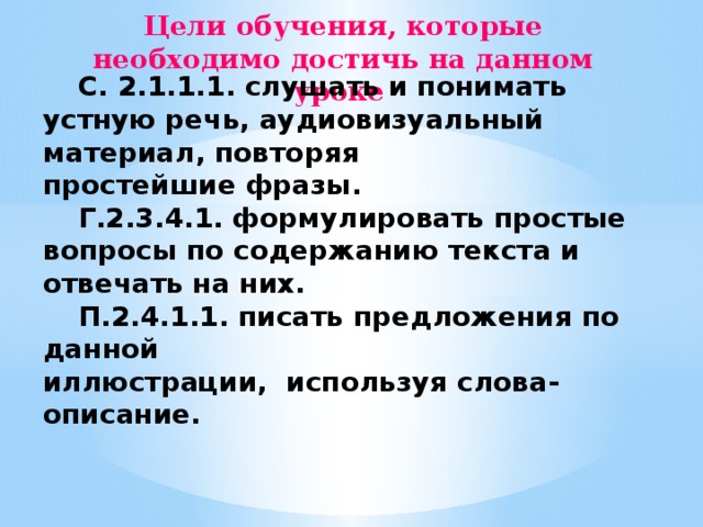 Цели обучения, которые необходимо достичь на данном уроке    С. 2.1.1.1. слушать и понимать устную речь, аудиовизуальный материал, повторяя простейшие фразы.  Г.2.3.4.1. формулировать простые вопросы по содержанию текста и отвечать на них.  П.2.4.1.1. писать предложения по данной иллюстрации, используя слова-описание. 