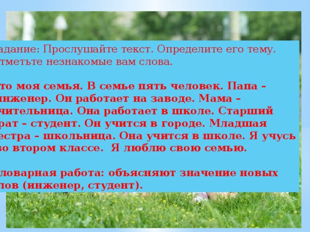 Задание: Прослушайте текст. Определите его тему. Отметьте незнакомые вам слова. Это моя семья. В семье пять человек. Папа –  инженер. Он работает на заводе. Мама – учительница. Она работает в школе. Старший брат – студент. Он учится в городе. Младшая сестра – школьница. Она учится в школе. Я учусь  во втором классе. Я люблю свою семью.  Словарная работа: объясняют значение новых слов (инженер, студент). 