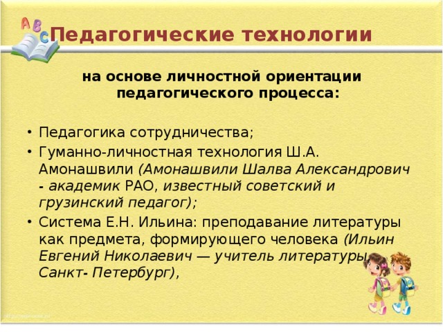 Педагогические технологии   на основе личностной ориентации педагогического процесса: Педагогика сотрудничества; Гуманно-личностная технология Ш.А. Амонашвили  (Амонашвили Шалва Александрович - академик  РАО,  известный советский и грузинский педагог); Система Е.Н. Ильина: преподавание литературы как предмета, формирующего человека  (Ильин Евгений Николаевич — учитель литературы, Санкт- Петербург), 