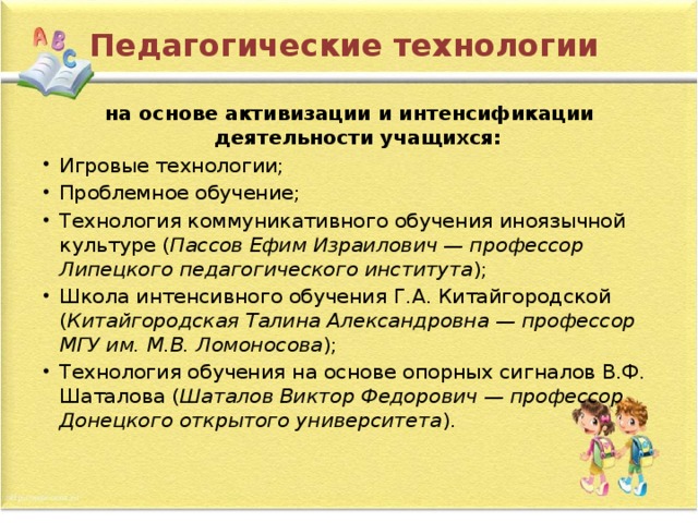 Педагогические технологии на основе активизации и интенсификации деятельности учащихся: Игровые технологии; Проблемное обучение; Технология коммуникативного обучения иноязычной культуре   ( Пассов Ефим Израилович — профессор Липецкого педагогического института ); Школа интенсивного обучения Г.А. Китайгородской ( Китайгородская Талина Александровна — профессор МГУ им. М.В. Ломоносова ); Технология обучения на основе опорных сигналов В.Ф. Шаталова   ( Шаталов Виктор Федорович — профессор Донецкого открытого университета ). 