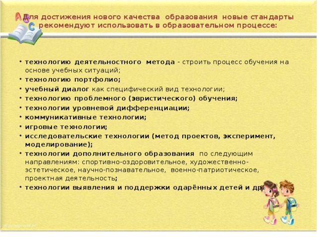 Для достижения нового качества  образования  новые стандарты рекомендуют использовать в образовательном процессе:    технологию деятельностного  метода  - строить процесс обучения на основе учебных ситуаций; технологию портфолио; учебный диалог  как специфический вид технологии; технологию проблемного (эвристического) обучения;  технологии уровневой дифференциации; коммуникативные технологии; игровые технологии; исследовательские технологии (метод проектов, эксперимент, моделирование); технологии дополнительного образования  по следующим направлениям: спортивно-оздоровительное, художественно-эстетическое, научно-познавательное,  военно-патриотическое, проектная деятельность ; технологии выявления и поддержки одарённых детей и др.          