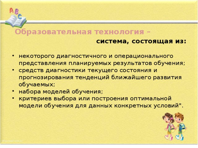  Образовательная технология –  система, состоящая из:  некоторого диагностичного и операционального представления планируемых результатов обучения; средств диагностики текущего состояния и прогнозирования тенденций ближайшего развития обучаемых; набора моделей обучения; критериев выбора или построения оптимальной модели обучения для данных конкретных условий